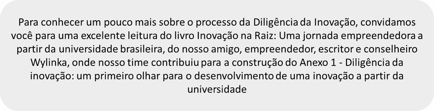 Para conhecer um pouco mais sobre o processo da Diligência da Inovação, convidamos você para uma excelente leitura do livro Inovação na Raiz: Uma jornada empreendedora à partir da universidade brasileira, do nosso amigo, empreendedor, escritor e conselheiro Wylinka, onde nosso time contribuiu para a construçao do Anexo 1 - Diligência da Inovação: um primeiro olhar para o desenvolvimento de uma inovação à partir da universidade